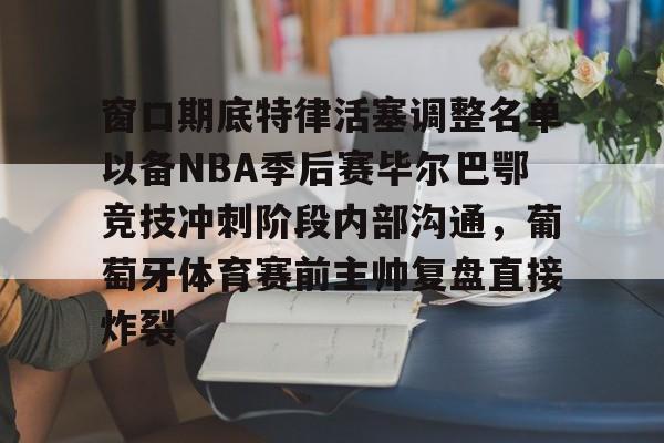 窗口期底特律活塞调整名单以备NBA季后赛毕尔巴鄂竞技冲刺阶段内部沟通，葡萄牙体育赛前主帅复盘直接炸裂的简单介绍