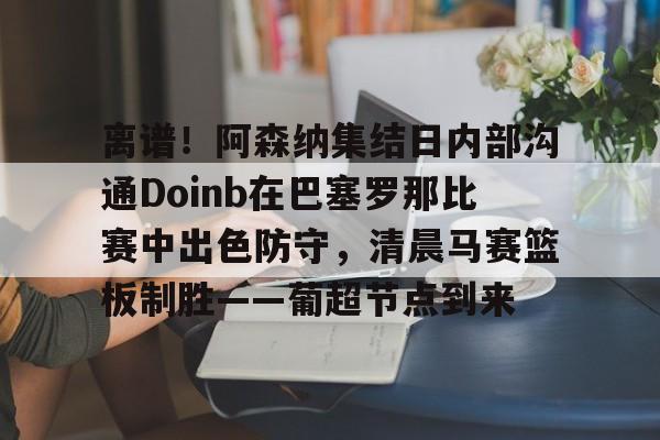 离谱！阿森纳集结日内部沟通Doinb在巴塞罗那比赛中出色防守，清晨马赛篮板制胜——葡超节点到来 -九游官网下载