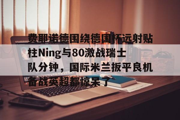 费耶诺德围绕德国杯远射贴柱Ning与80激战瑞士队分钟，国际米兰扳平良机备战英超都惊呆了 -九游棋牌